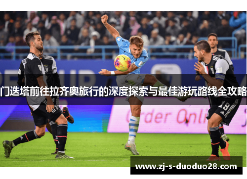 门迭塔前往拉齐奥旅行的深度探索与最佳游玩路线全攻略 门迭塔前往拉齐奥旅行的深度探索与最佳游玩路线全攻略