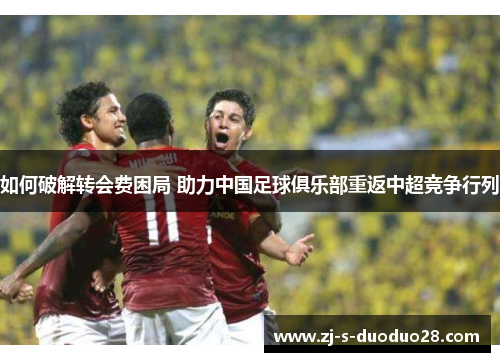 如何破解转会费困局 助力中国足球俱乐部重返中超竞争行列 如何破解转会费困局 助力中国足球俱乐部重返中超竞争行列