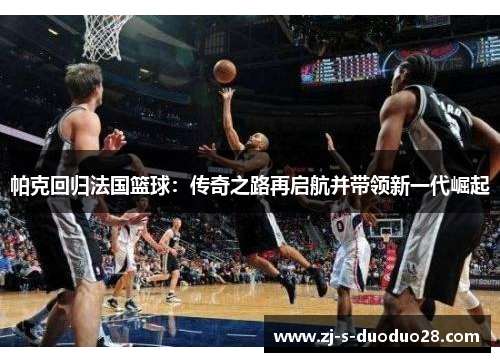 帕克回归法国篮球:传奇之路再启航并带领新一代崛起 帕克回归法国篮球:传奇之路再启航并带领新一代崛起