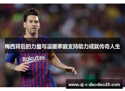 梅西背后的力量与温暖家庭支持助力成就传奇人生 梅西背后的力量与温暖家庭支持助力成就传奇人生