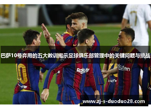 巴萨10号弃用的五大教训揭示足球俱乐部管理中的关键问题与挑战