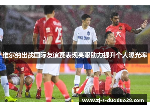 维尔纳出战国际友谊赛表现亮眼助力提升个人曝光率 维尔纳出战国际友谊赛表现亮眼助力提升个人曝光率