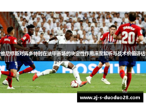 维尼修斯对阵多特时在法甲赛场的决定性作用深度解析与战术价值评估 维尼修斯对阵多特时在法甲赛场的决定性作用深度解析与战术价值评估